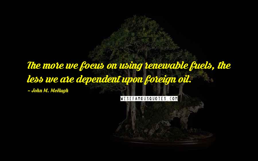 John M. McHugh Quotes: The more we focus on using renewable fuels, the less we are dependent upon foreign oil.