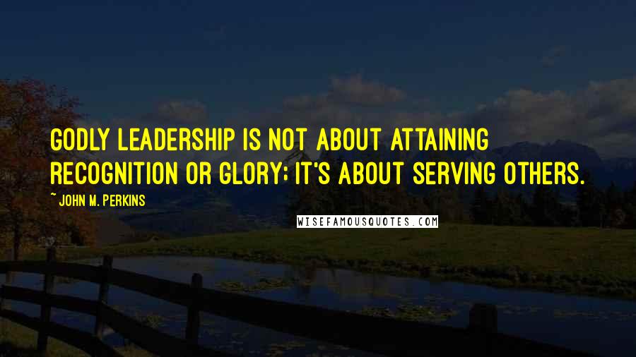 John M. Perkins Quotes: Godly leadership is not about attaining recognition or glory; it's about serving others.
