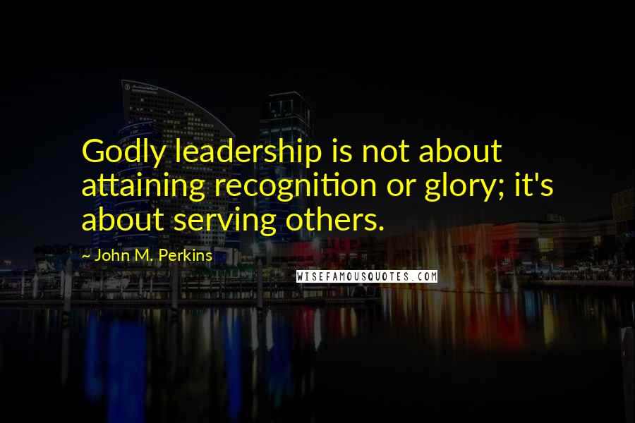 John M. Perkins Quotes: Godly leadership is not about attaining recognition or glory; it's about serving others.