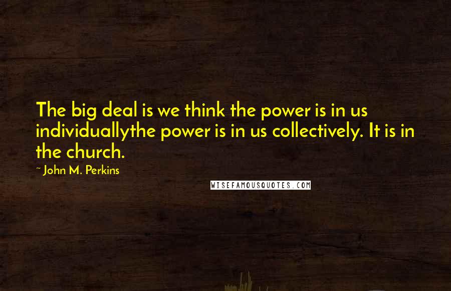 John M. Perkins Quotes: The big deal is we think the power is in us individuallythe power is in us collectively. It is in the church.