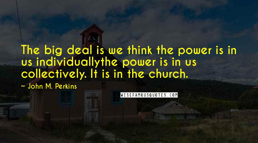 John M. Perkins Quotes: The big deal is we think the power is in us individuallythe power is in us collectively. It is in the church.