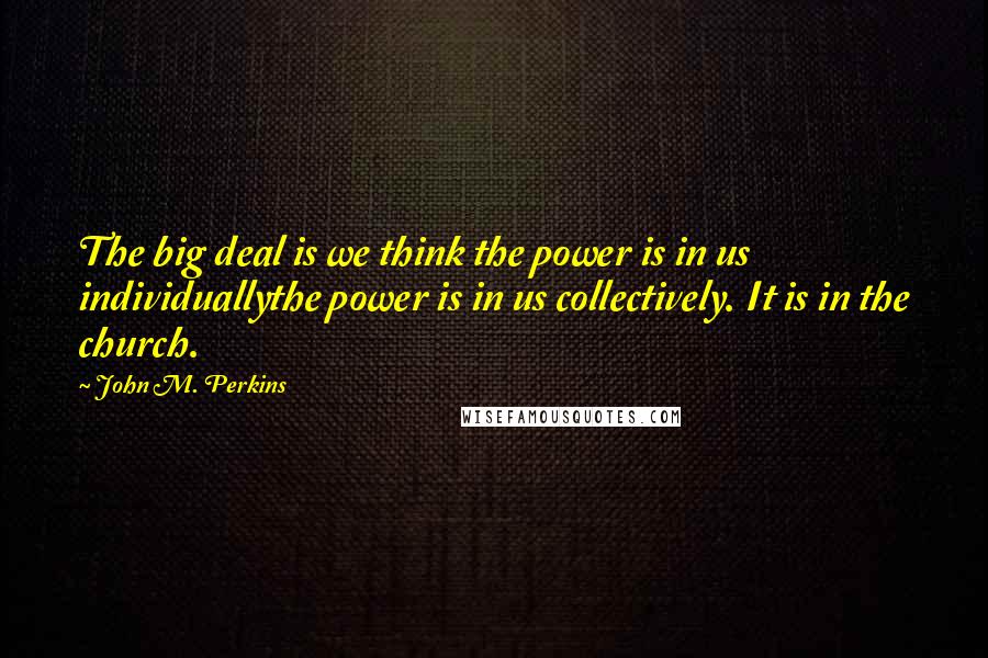 John M. Perkins Quotes: The big deal is we think the power is in us individuallythe power is in us collectively. It is in the church.