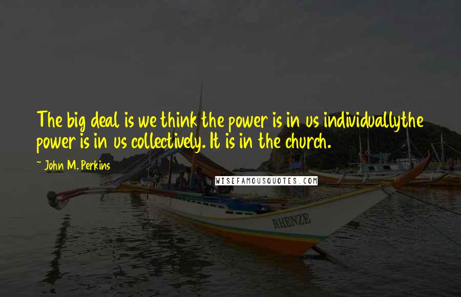 John M. Perkins Quotes: The big deal is we think the power is in us individuallythe power is in us collectively. It is in the church.