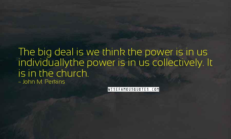 John M. Perkins Quotes: The big deal is we think the power is in us individuallythe power is in us collectively. It is in the church.