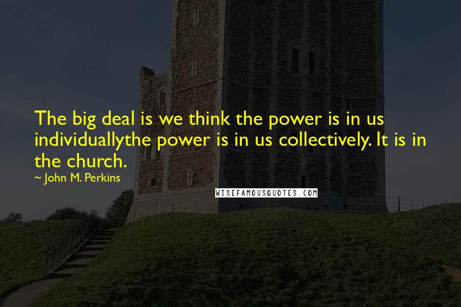 John M. Perkins Quotes: The big deal is we think the power is in us individuallythe power is in us collectively. It is in the church.