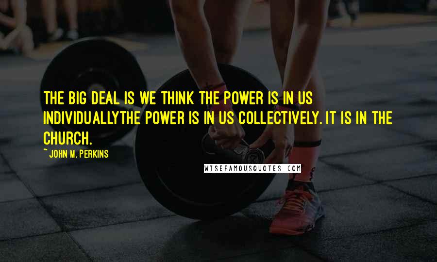 John M. Perkins Quotes: The big deal is we think the power is in us individuallythe power is in us collectively. It is in the church.