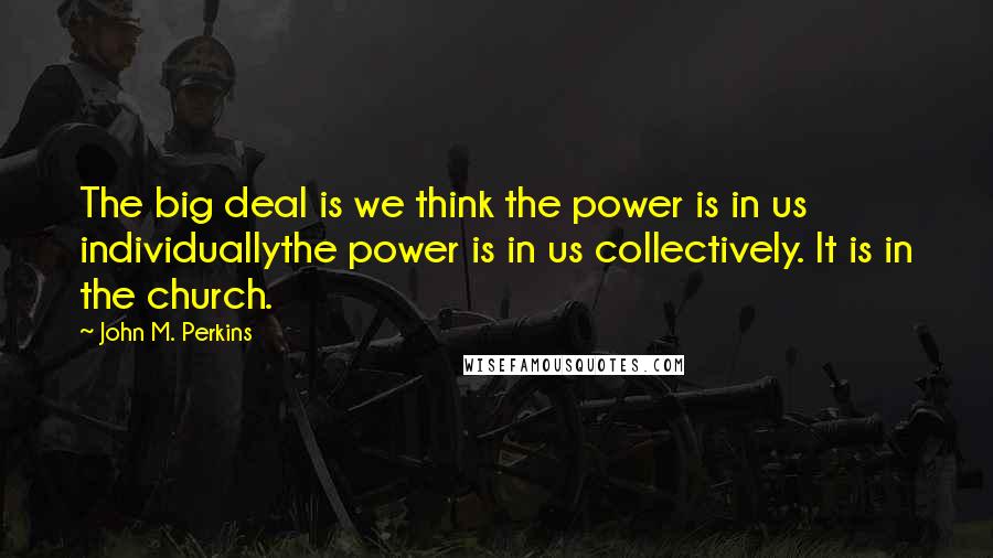 John M. Perkins Quotes: The big deal is we think the power is in us individuallythe power is in us collectively. It is in the church.