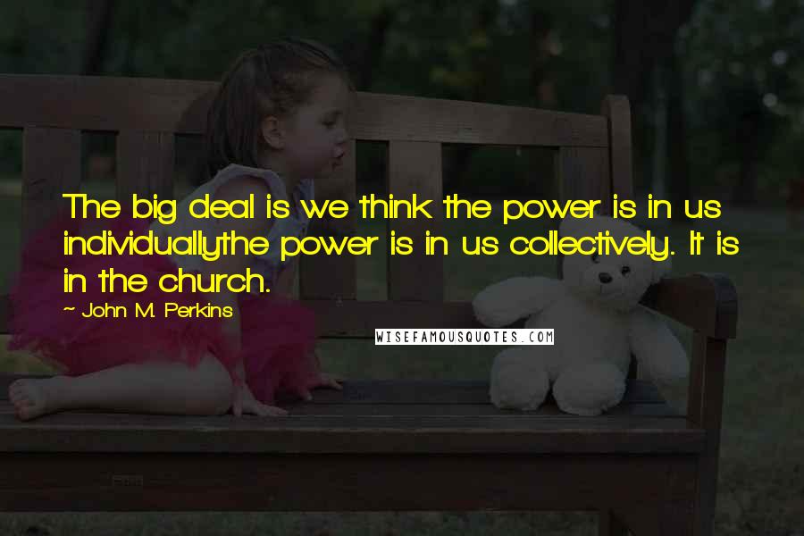 John M. Perkins Quotes: The big deal is we think the power is in us individuallythe power is in us collectively. It is in the church.