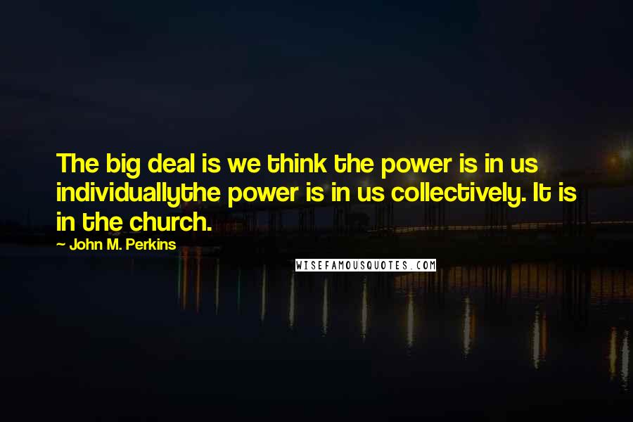 John M. Perkins Quotes: The big deal is we think the power is in us individuallythe power is in us collectively. It is in the church.