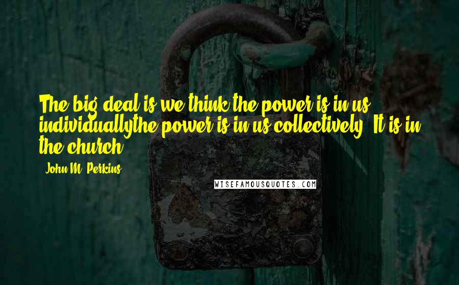 John M. Perkins Quotes: The big deal is we think the power is in us individuallythe power is in us collectively. It is in the church.