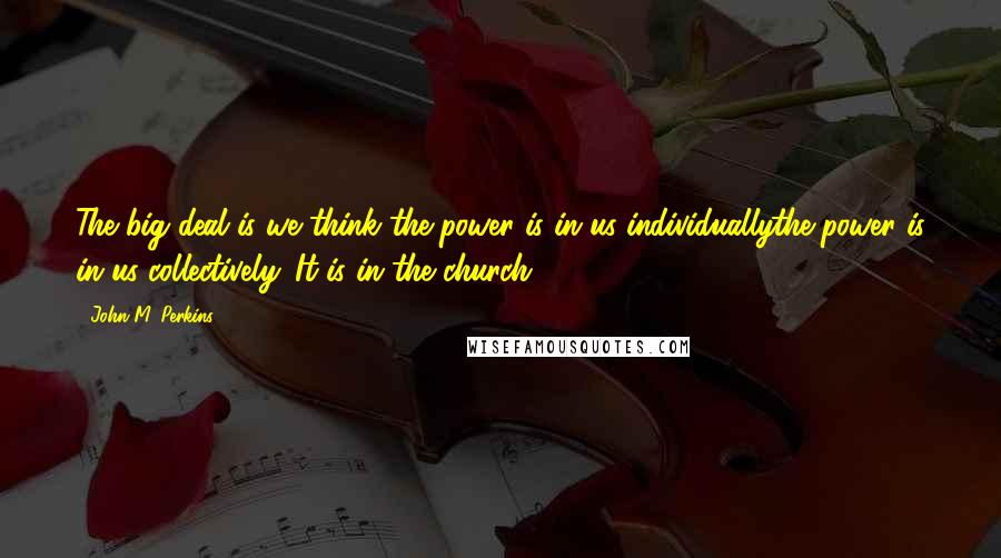 John M. Perkins Quotes: The big deal is we think the power is in us individuallythe power is in us collectively. It is in the church.