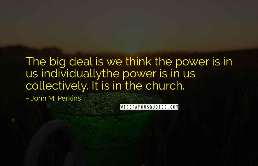 John M. Perkins Quotes: The big deal is we think the power is in us individuallythe power is in us collectively. It is in the church.