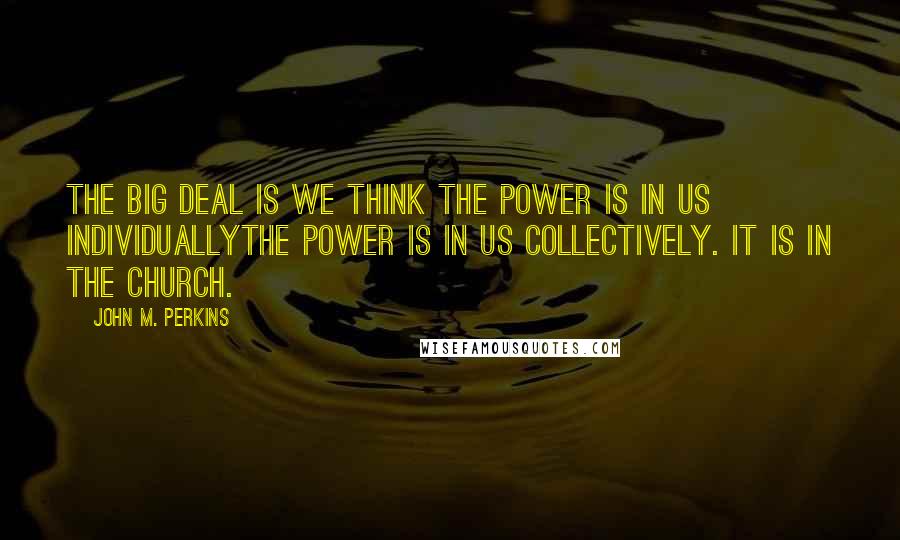 John M. Perkins Quotes: The big deal is we think the power is in us individuallythe power is in us collectively. It is in the church.