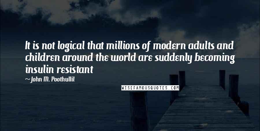 John M. Poothullil Quotes: It is not logical that millions of modern adults and children around the world are suddenly becoming insulin resistant