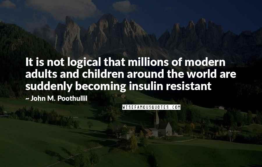 John M. Poothullil Quotes: It is not logical that millions of modern adults and children around the world are suddenly becoming insulin resistant