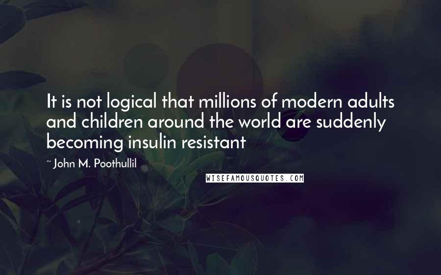 John M. Poothullil Quotes: It is not logical that millions of modern adults and children around the world are suddenly becoming insulin resistant