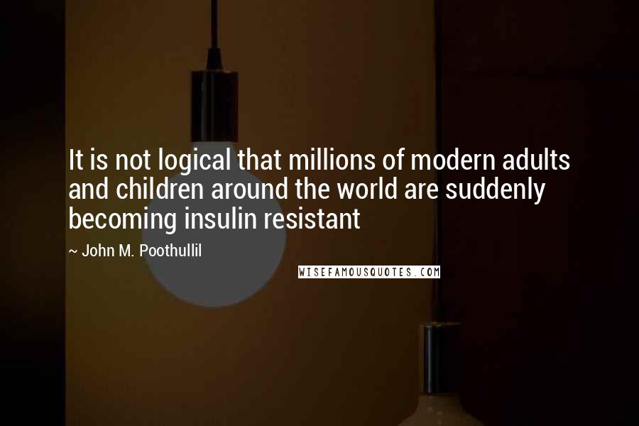 John M. Poothullil Quotes: It is not logical that millions of modern adults and children around the world are suddenly becoming insulin resistant