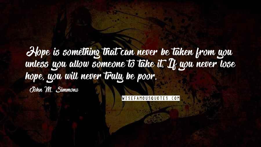 John M. Simmons Quotes: Hope is something that can never be taken from you unless you allow someone to take it. If you never lose hope, you will never truly be poor.