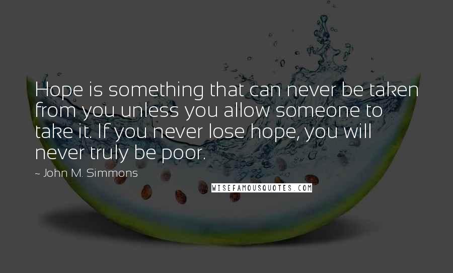 John M. Simmons Quotes: Hope is something that can never be taken from you unless you allow someone to take it. If you never lose hope, you will never truly be poor.