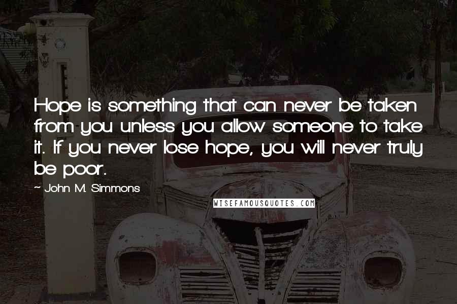 John M. Simmons Quotes: Hope is something that can never be taken from you unless you allow someone to take it. If you never lose hope, you will never truly be poor.