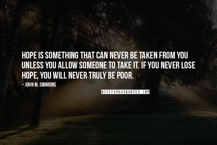 John M. Simmons Quotes: Hope is something that can never be taken from you unless you allow someone to take it. If you never lose hope, you will never truly be poor.