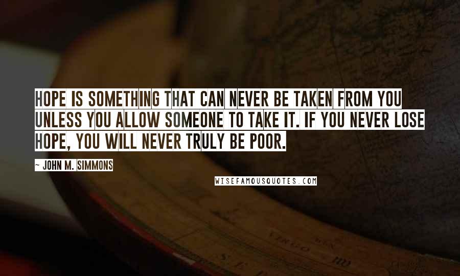 John M. Simmons Quotes: Hope is something that can never be taken from you unless you allow someone to take it. If you never lose hope, you will never truly be poor.