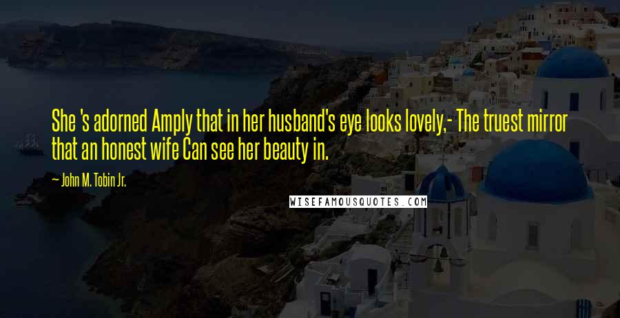 John M. Tobin Jr. Quotes: She 's adorned Amply that in her husband's eye looks lovely,- The truest mirror that an honest wife Can see her beauty in.