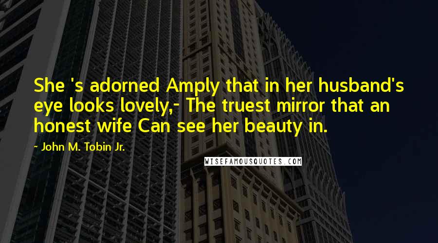 John M. Tobin Jr. Quotes: She 's adorned Amply that in her husband's eye looks lovely,- The truest mirror that an honest wife Can see her beauty in.