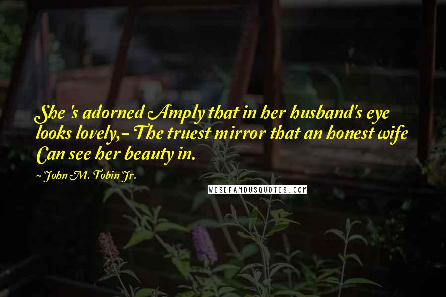 John M. Tobin Jr. Quotes: She 's adorned Amply that in her husband's eye looks lovely,- The truest mirror that an honest wife Can see her beauty in.