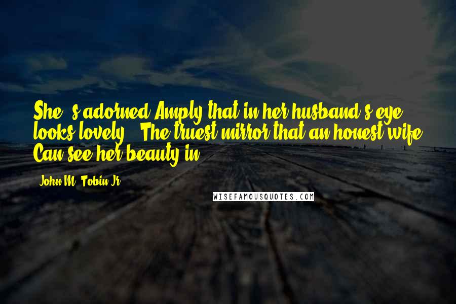 John M. Tobin Jr. Quotes: She 's adorned Amply that in her husband's eye looks lovely,- The truest mirror that an honest wife Can see her beauty in.