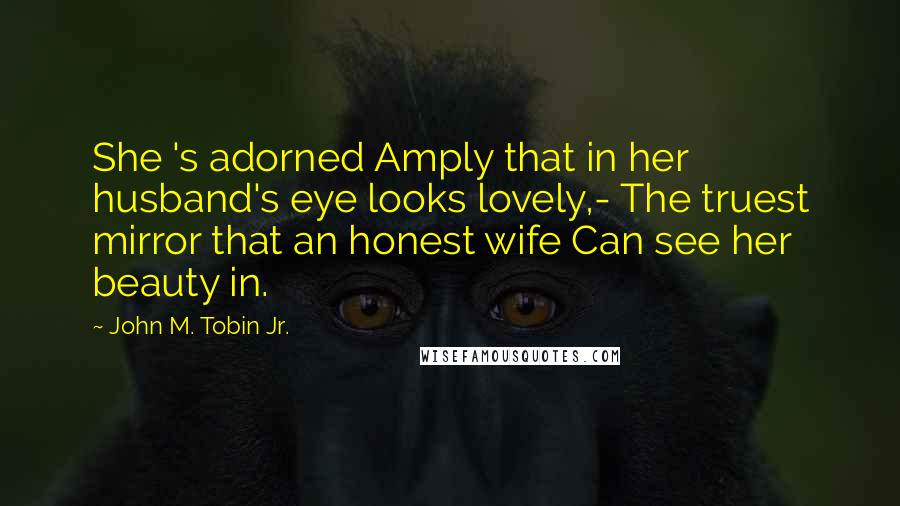 John M. Tobin Jr. Quotes: She 's adorned Amply that in her husband's eye looks lovely,- The truest mirror that an honest wife Can see her beauty in.