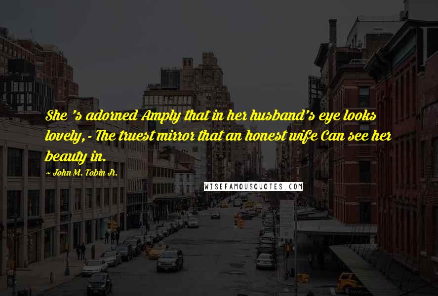 John M. Tobin Jr. Quotes: She 's adorned Amply that in her husband's eye looks lovely,- The truest mirror that an honest wife Can see her beauty in.