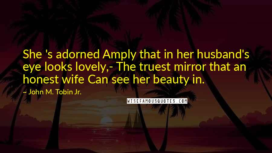 John M. Tobin Jr. Quotes: She 's adorned Amply that in her husband's eye looks lovely,- The truest mirror that an honest wife Can see her beauty in.
