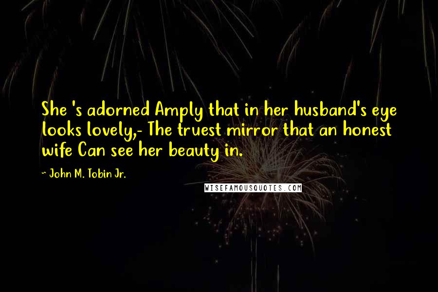 John M. Tobin Jr. Quotes: She 's adorned Amply that in her husband's eye looks lovely,- The truest mirror that an honest wife Can see her beauty in.