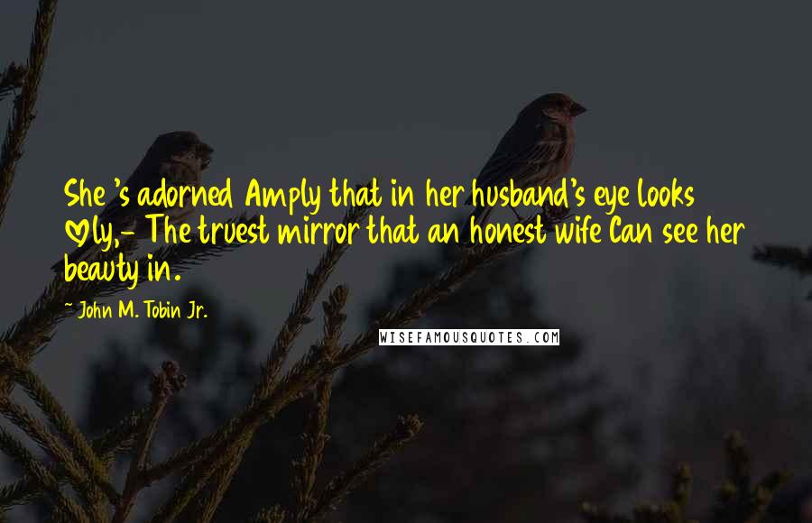 John M. Tobin Jr. Quotes: She 's adorned Amply that in her husband's eye looks lovely,- The truest mirror that an honest wife Can see her beauty in.