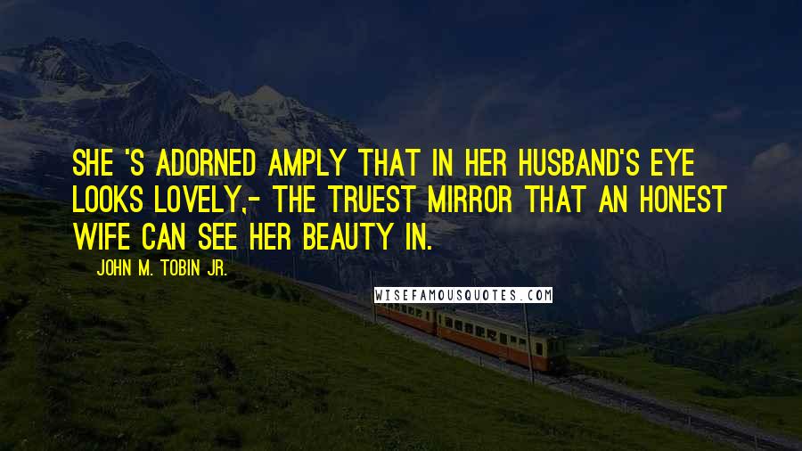 John M. Tobin Jr. Quotes: She 's adorned Amply that in her husband's eye looks lovely,- The truest mirror that an honest wife Can see her beauty in.