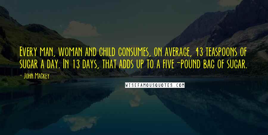 John Mackey Quotes: Every man, woman and child consumes, on average, 43 teaspoons of sugar a day. In 13 days, that adds up to a five-pound bag of sugar.