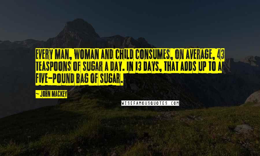 John Mackey Quotes: Every man, woman and child consumes, on average, 43 teaspoons of sugar a day. In 13 days, that adds up to a five-pound bag of sugar.