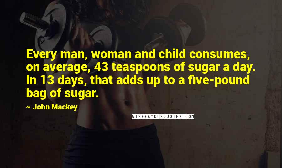 John Mackey Quotes: Every man, woman and child consumes, on average, 43 teaspoons of sugar a day. In 13 days, that adds up to a five-pound bag of sugar.