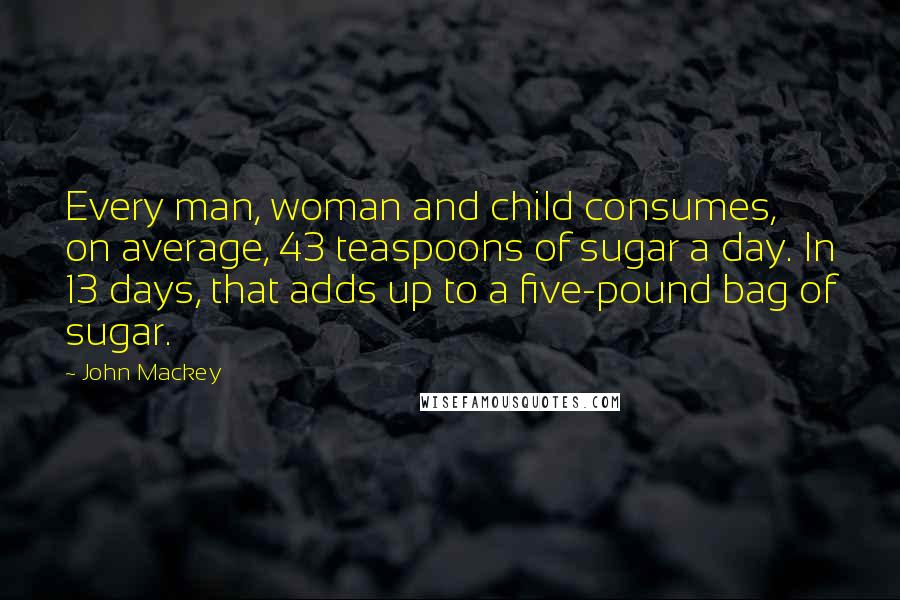 John Mackey Quotes: Every man, woman and child consumes, on average, 43 teaspoons of sugar a day. In 13 days, that adds up to a five-pound bag of sugar.