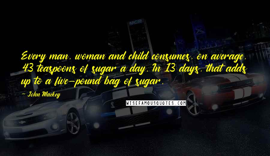 John Mackey Quotes: Every man, woman and child consumes, on average, 43 teaspoons of sugar a day. In 13 days, that adds up to a five-pound bag of sugar.