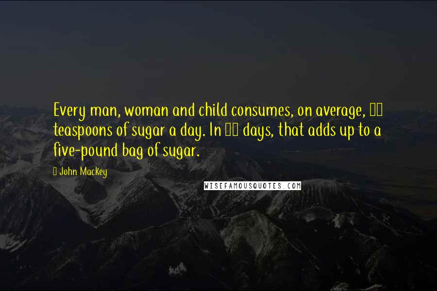 John Mackey Quotes: Every man, woman and child consumes, on average, 43 teaspoons of sugar a day. In 13 days, that adds up to a five-pound bag of sugar.