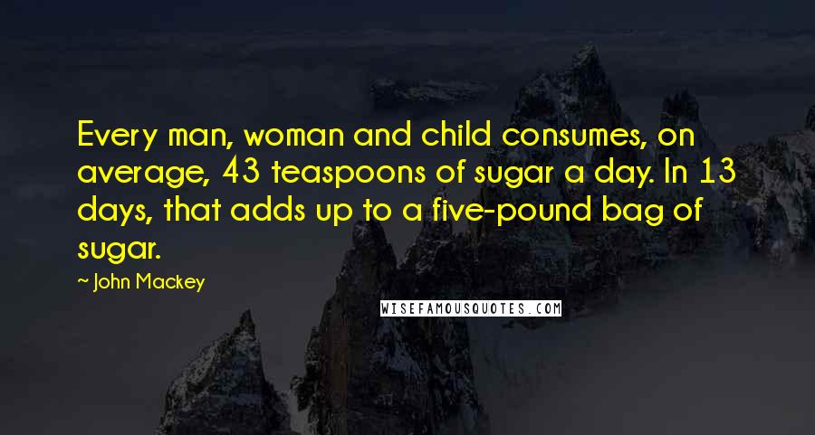 John Mackey Quotes: Every man, woman and child consumes, on average, 43 teaspoons of sugar a day. In 13 days, that adds up to a five-pound bag of sugar.