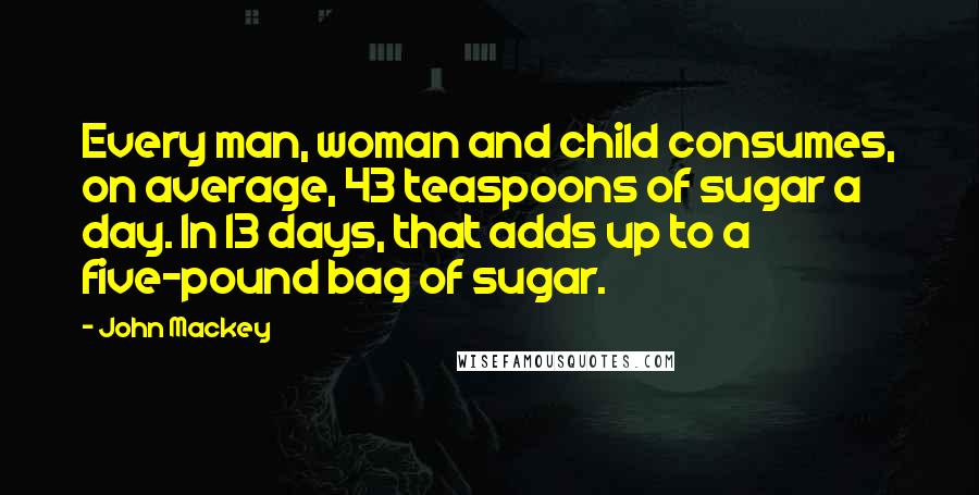 John Mackey Quotes: Every man, woman and child consumes, on average, 43 teaspoons of sugar a day. In 13 days, that adds up to a five-pound bag of sugar.