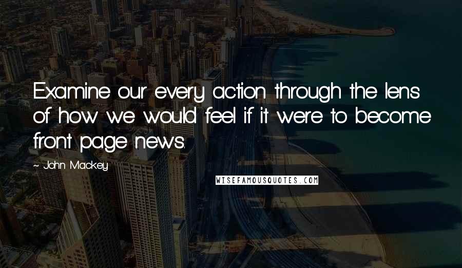 John Mackey Quotes: Examine our every action through the lens of how we would feel if it were to become front page news.