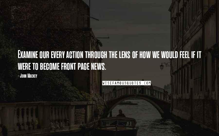 John Mackey Quotes: Examine our every action through the lens of how we would feel if it were to become front page news.