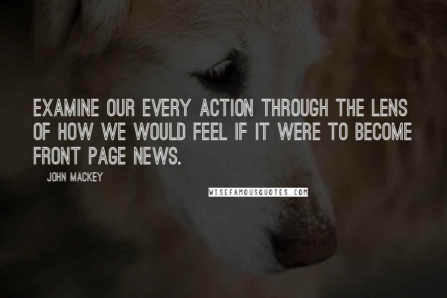 John Mackey Quotes: Examine our every action through the lens of how we would feel if it were to become front page news.