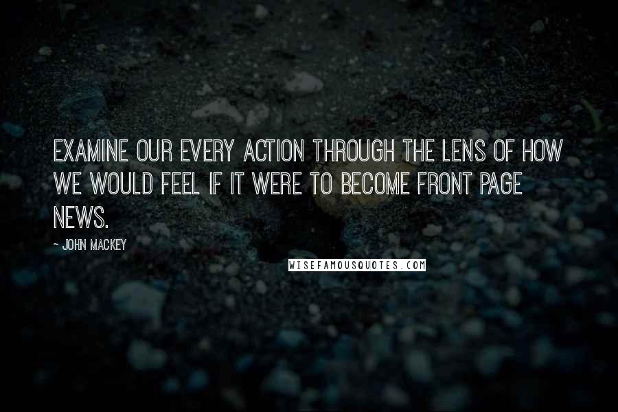 John Mackey Quotes: Examine our every action through the lens of how we would feel if it were to become front page news.