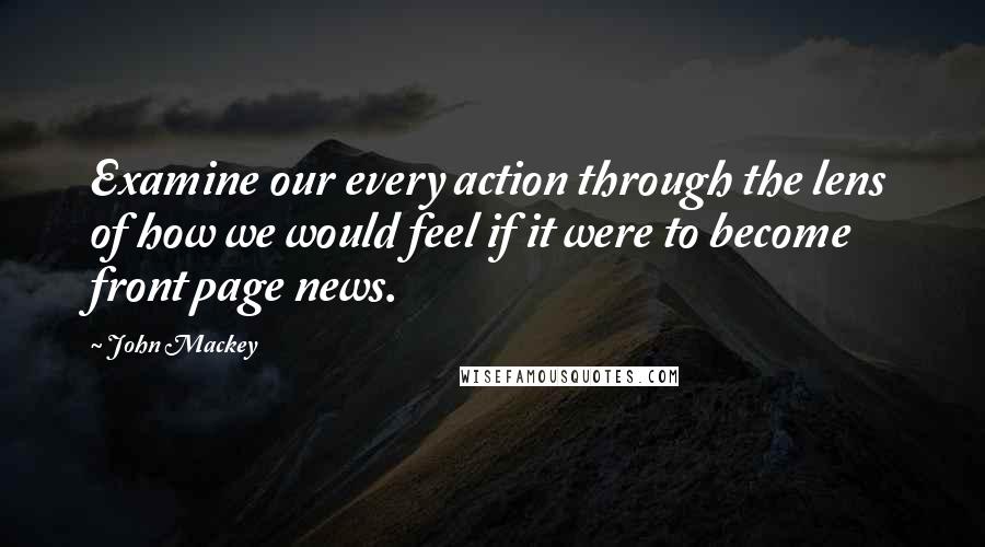 John Mackey Quotes: Examine our every action through the lens of how we would feel if it were to become front page news.