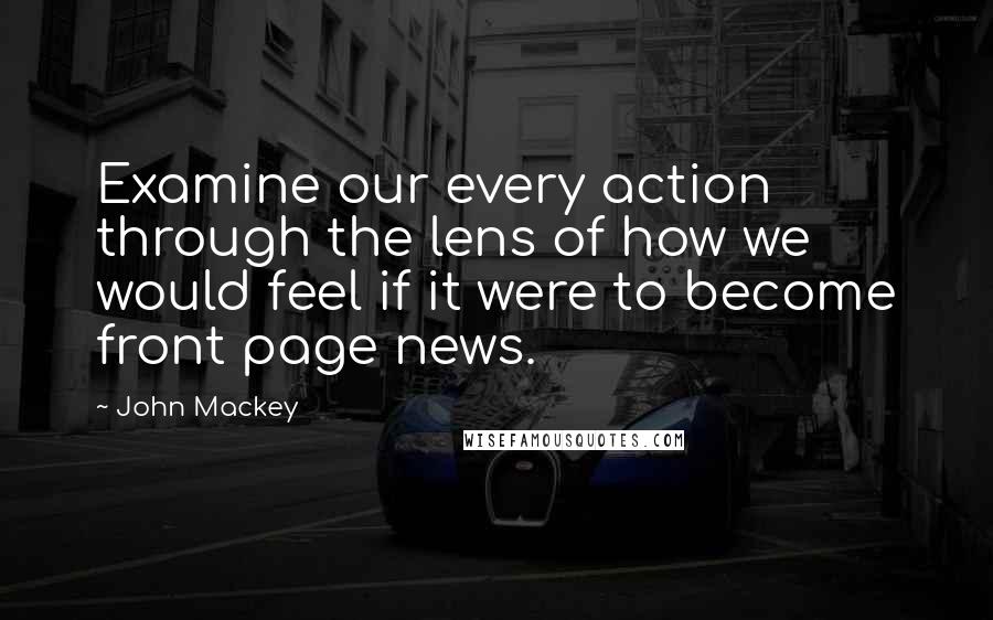 John Mackey Quotes: Examine our every action through the lens of how we would feel if it were to become front page news.